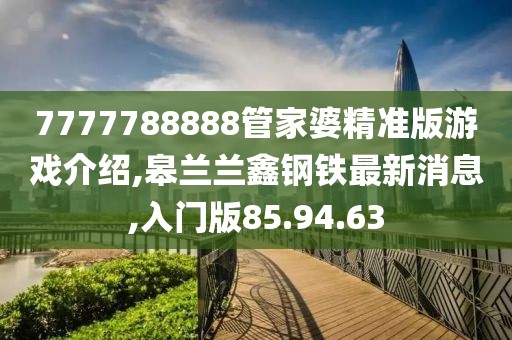 7777788888管家婆精准版游戏介绍,皋兰兰鑫钢铁最新消息,入门版85.94.63