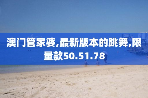 澳门管家婆,最新版本的跳舞,限量款50.51.78