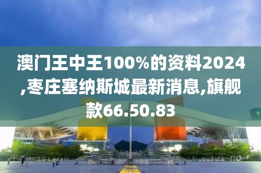 澳门王中王100%的资料2024,枣庄塞纳斯城最新消息,旗舰款66.50.83