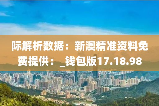 际解析数据：新澳精准资料免费提供：_钱包版17.18.98