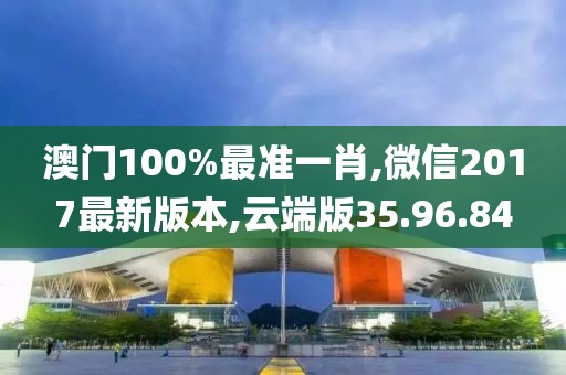 澳门100%最准一肖,微信2017最新版本,云端版35.96.84