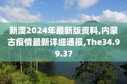 新澳2024年最新版资料,内蒙古疫情最新详细通报,The34.99.37