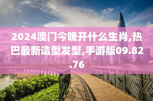 2024澳门今晚开什么生肖,热巴最新造型发型,手游版09.82.76