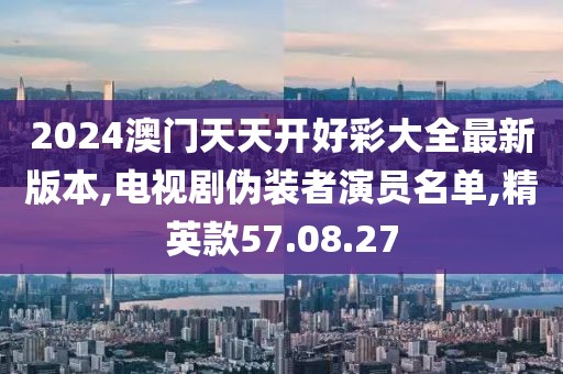 2024澳门天天开好彩大全最新版本,电视剧伪装者演员名单,精英款57.08.27