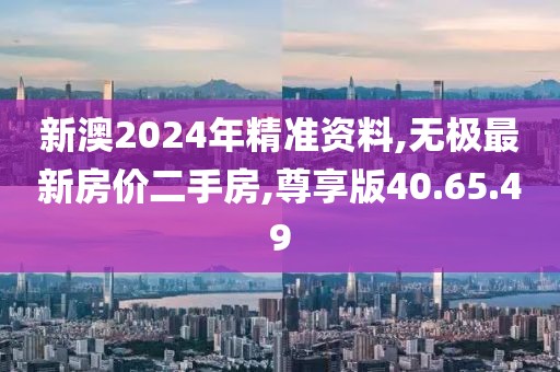新澳2024年精准资料,无极最新房价二手房,尊享版40.65.49