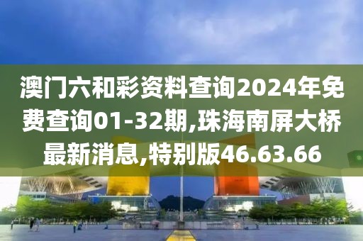 澳门六和彩资料查询2024年免费查询01-32期,珠海南屏大桥最新消息,特别版46.63.66