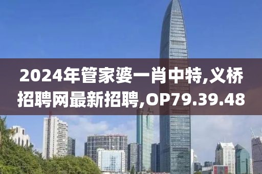 2024年管家婆一肖中特,义桥招聘网最新招聘,OP79.39.48