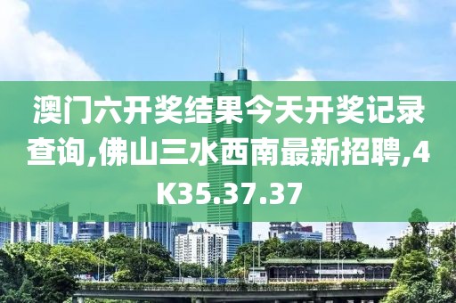 澳门六开奖结果今天开奖记录查询,佛山三水西南最新招聘,4K35.37.37