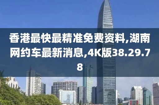 香港最快最精准免费资料,湖南网约车最新消息,4K版38.29.78