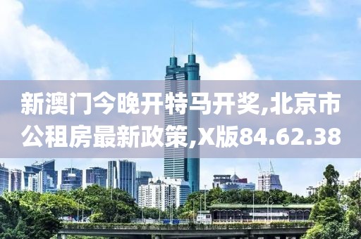 新澳门今晚开特马开奖,北京市公租房最新政策,X版84.62.38