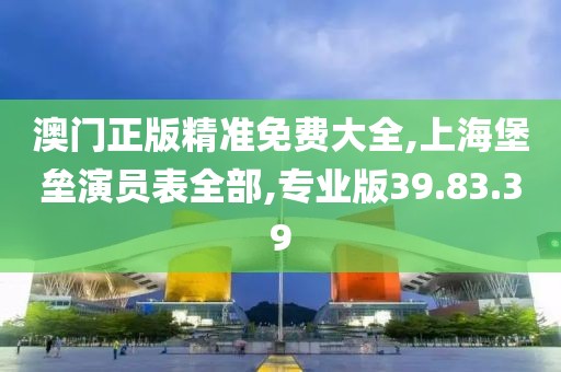 澳门正版精准免费大全,上海堡垒演员表全部,专业版39.83.39
