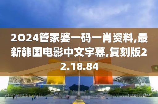 2O24管家婆一码一肖资料,最新韩国电影中文字幕,复刻版22.18.84