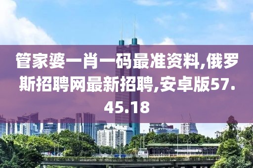 管家婆一肖一码最准资料,俄罗斯招聘网最新招聘,安卓版57.45.18