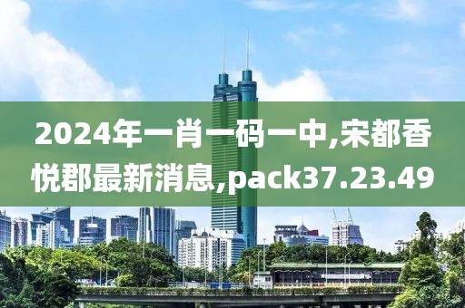 2024年一肖一码一中,宋都香悦郡最新消息,pack37.23.49