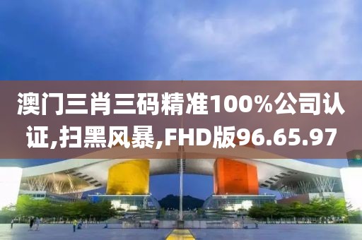 澳门三肖三码精准100%公司认证,扫黑风暴,FHD版96.65.97