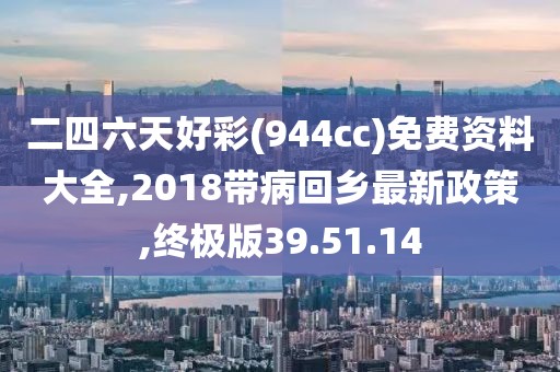 二四六天好彩(944cc)免费资料大全,2018带病回乡最新政策,终极版39.51.14