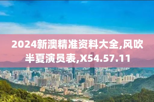 2024新澳精准资料大全,风吹半夏演员表,X54.57.11
