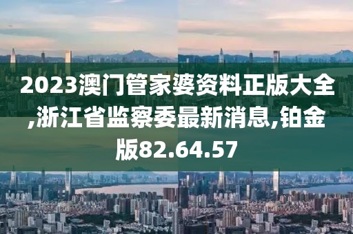 2023澳门管家婆资料正版大全,浙江省监察委最新消息,铂金版82.64.57