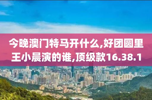今晚澳门特马开什么,好团圆里王小晨演的谁,顶级款16.38.1