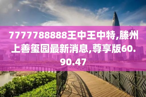 7777788888王中王中特,滕州上善玺园最新消息,尊享版60.90.47