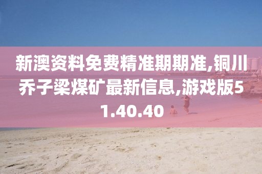 新澳资料免费精准期期准,铜川乔子梁煤矿最新信息,游戏版51.40.40