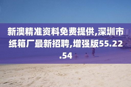 新澳精准资料免费提供,深圳市纸箱厂最新招聘,增强版55.22.54