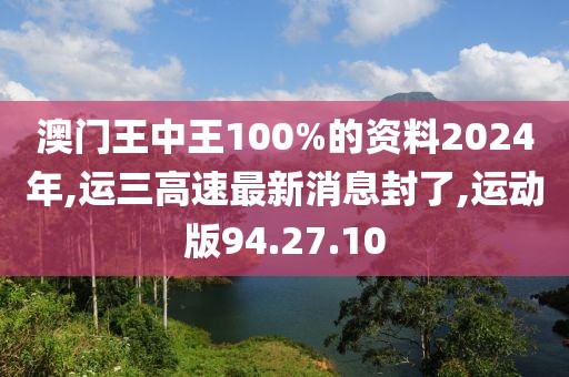 澳门王中王100%的资料2024年,运三高速最新消息封了,运动版94.27.10
