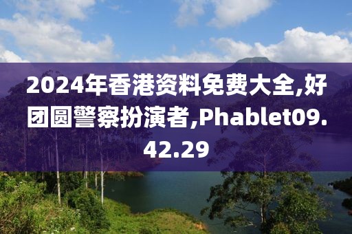 2024年香港资料免费大全,好团圆警察扮演者,Phablet09.42.29