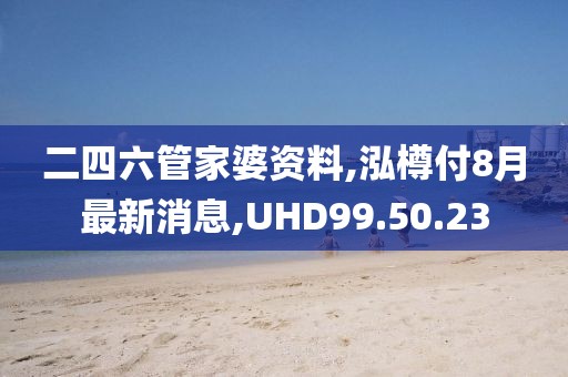 二四六管家婆资料,泓樽付8月最新消息,UHD99.50.23