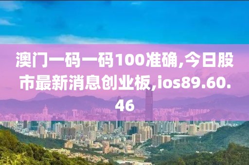 澳门一码一码100准确,今日股市最新消息创业板,ios89.60.46