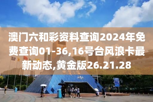 澳门六和彩资料查询2024年免费查询01-36,16号台风浪卡最新动态,黄金版26.21.28