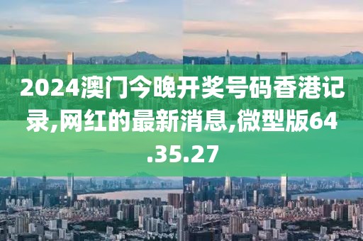 2024澳门今晚开奖号码香港记录,网红的最新消息,微型版64.35.27