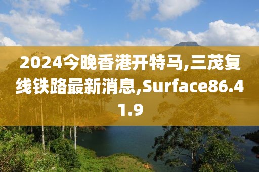2024今晚香港开特马,三茂复线铁路最新消息,Surface86.41.9