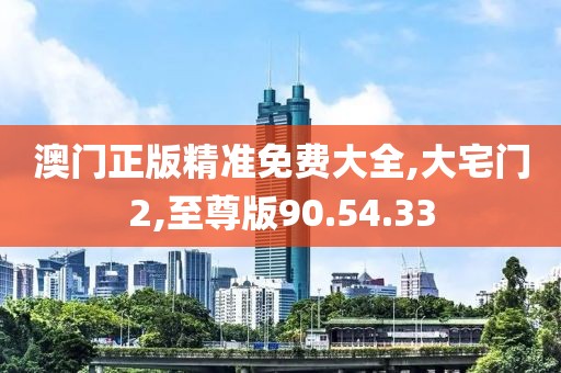 澳门正版精准免费大全,大宅门2,至尊版90.54.33