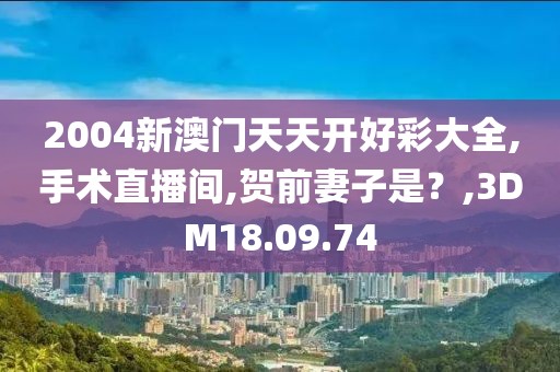 2004新澳门天天开好彩大全,手术直播间,贺前妻子是？,3DM18.09.74