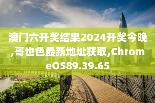 澳门六开奖结果2024开奖今晚,哥也色最新地址获取,ChromeOS89.39.65