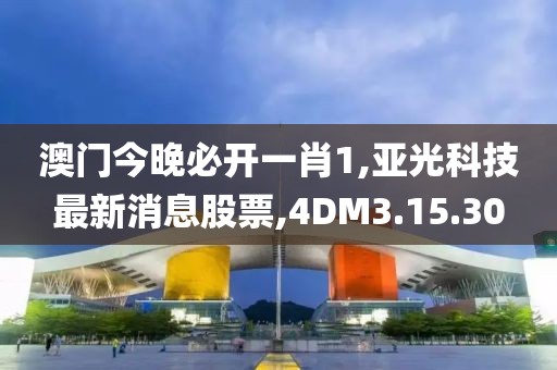 澳门今晚必开一肖1,亚光科技最新消息股票,4DM3.15.30