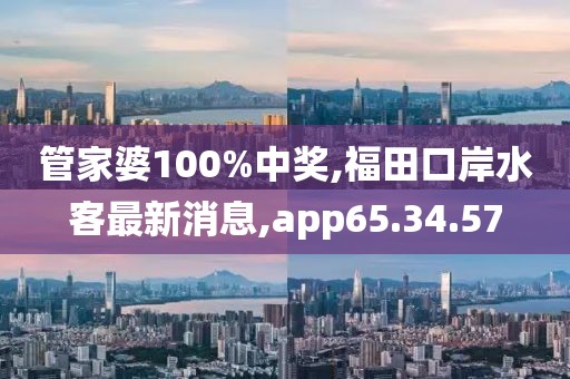 管家婆100%中奖,福田口岸水客最新消息,app65.34.57