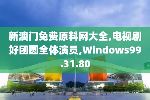 新澳门免费原料网大全,电视剧好团圆全体演员,Windows99.31.80