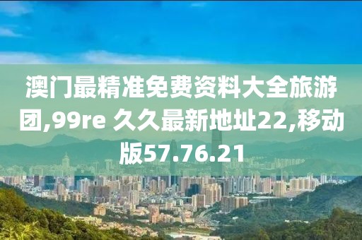 澳门最精准免费资料大全旅游团,99re 久久最新地址22,移动版57.76.21