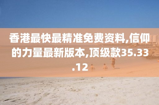 香港最快最精准免费资料,信仰的力量最新版本,顶级款35.33.12