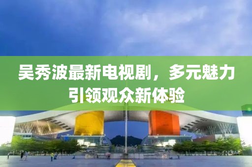 吴秀波最新电视剧，多元魅力引领观众新体验