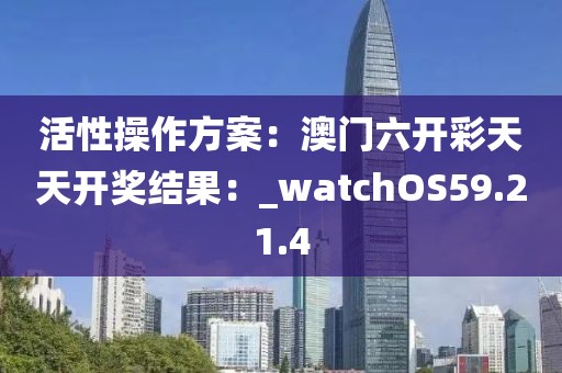 活性操作方案：澳门六开彩天天开奖结果：_watchOS59.21.4