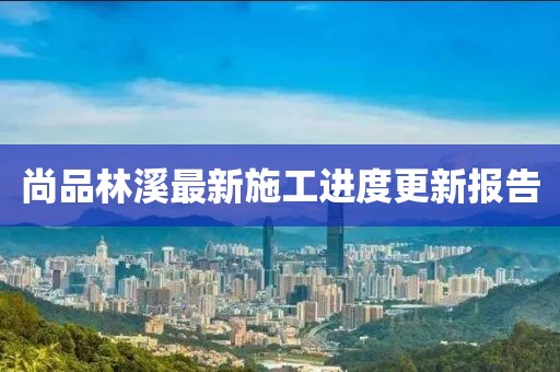 尚品林溪最新施工进度更新报告