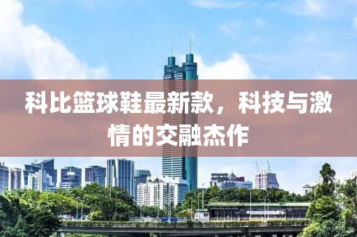 科比篮球鞋最新款，科技与激情的交融杰作