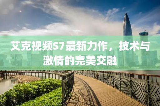 艾克视频S7最新力作，技术与激情的完美交融