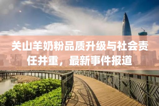 关山羊奶粉品质升级与社会责任并重，最新事件报道