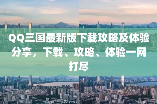 QQ三国最新版下载攻略及体验分享，下载、攻略、体验一网打尽