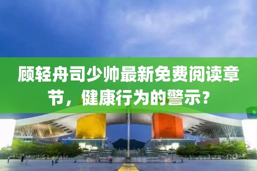 顾轻舟司少帅最新免费阅读章节，健康行为的警示？