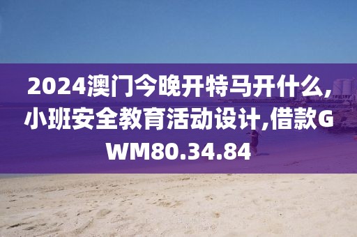 2024澳门今晚开特马开什么,小班安全教育活动设计,借款GWM80.34.84